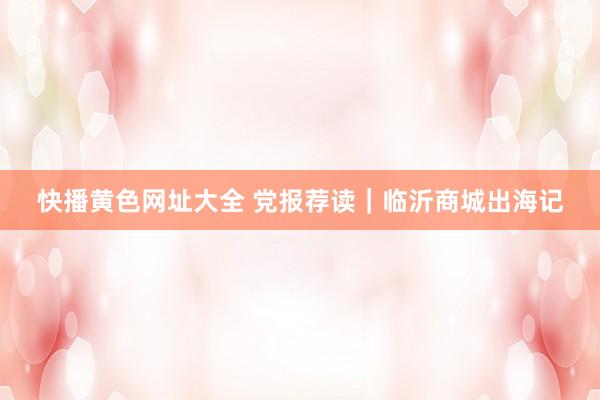 快播黄色网址大全 党报荐读｜临沂商城出海记