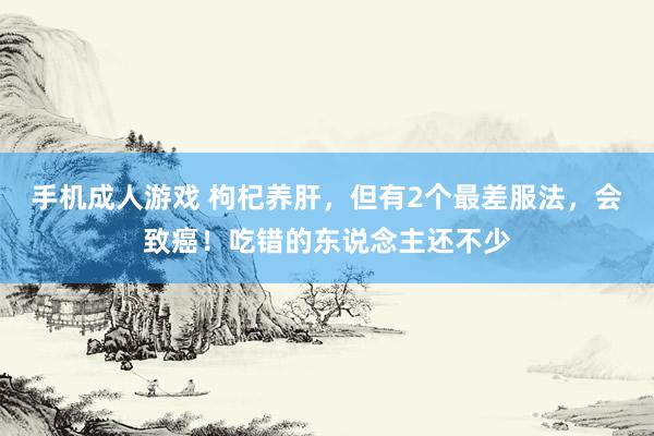 手机成人游戏 枸杞养肝，但有2个最差服法，会致癌！吃错的东说念主还不少