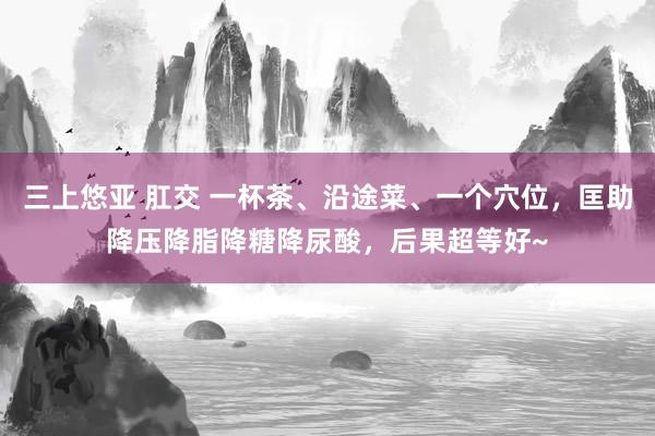 三上悠亚 肛交 一杯茶、沿途菜、一个穴位，匡助降压降脂降糖降尿酸，后果超等好~