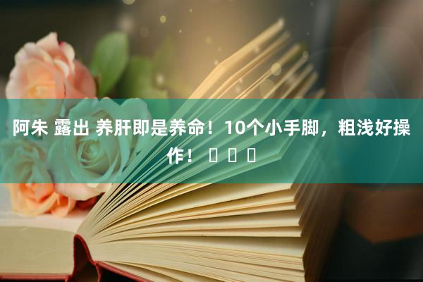 阿朱 露出 养肝即是养命！10个小手脚，粗浅好操作！ ​​​
