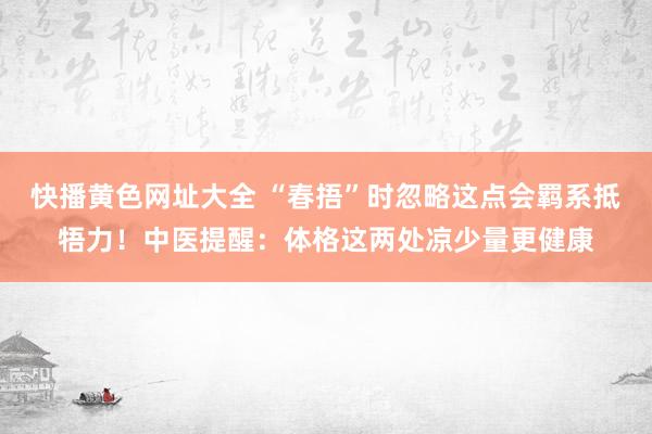 快播黄色网址大全 “春捂”时忽略这点会羁系抵牾力！中医提醒：体格这两处凉少量更健康