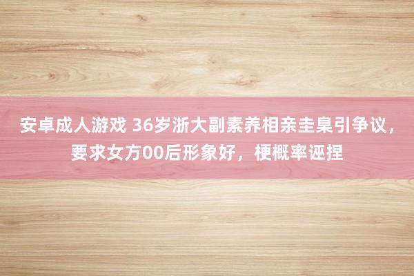 安卓成人游戏 36岁浙大副素养相亲圭臬引争议，要求女方00后形象好，梗概率诬捏