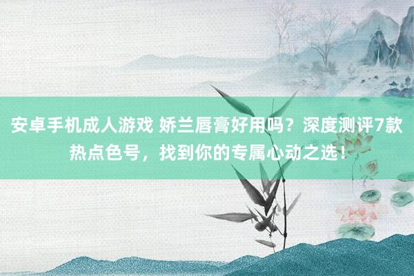 安卓手机成人游戏 娇兰唇膏好用吗？深度测评7款热点色号，找到你的专属心动之选！