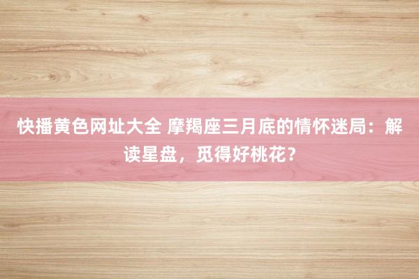 快播黄色网址大全 摩羯座三月底的情怀迷局：解读星盘，觅得好桃花？