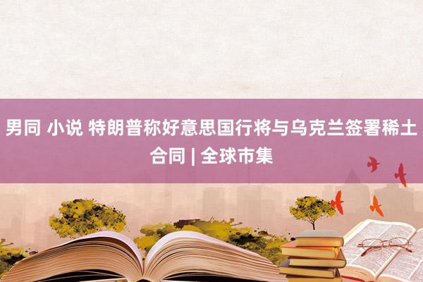 男同 小说 特朗普称好意思国行将与乌克兰签署稀土合同 | 全球市集