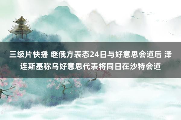 三级片快播 继俄方表态24日与好意思会道后 泽连斯基称乌好意思代表将同日在沙特会道