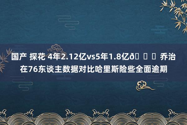 国产 探花 4年2.12亿vs5年1.8亿😟乔治在76东谈主数据对比哈里斯险些全面逾期