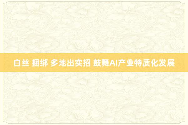 白丝 捆绑 多地出实招 鼓舞AI产业特质化发展