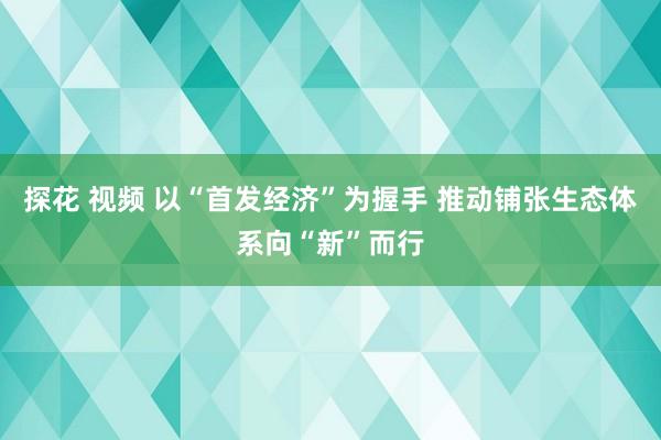 探花 视频 以“首发经济”为握手 推动铺张生态体系向“新”而行