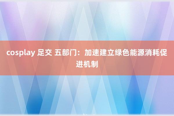 cosplay 足交 五部门：加速建立绿色能源消耗促进机制
