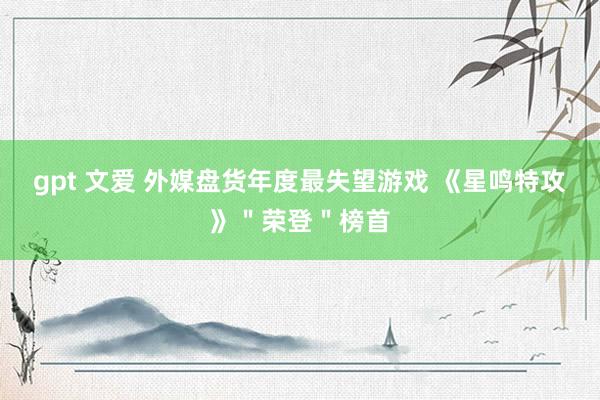 gpt 文爱 外媒盘货年度最失望游戏 《星鸣特攻》＂荣登＂榜首