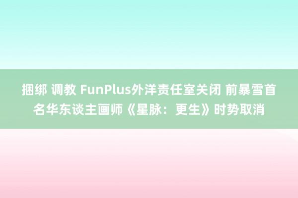 捆绑 调教 FunPlus外洋责任室关闭 前暴雪首名华东谈主画师《星脉：更生》时势取消
