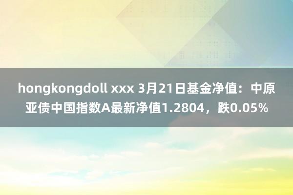 hongkongdoll xxx 3月21日基金净值：中原亚债中国指数A最新净值1.2804，跌0.05%