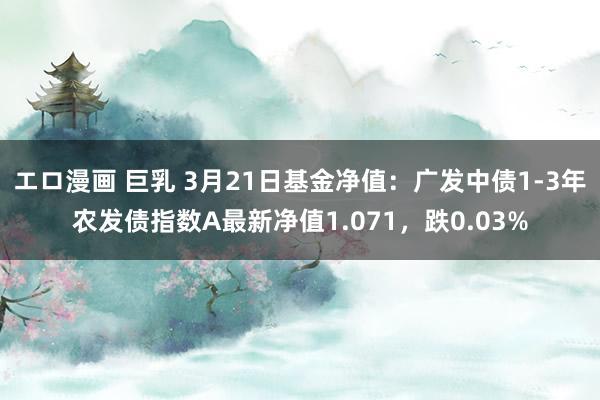エロ漫画 巨乳 3月21日基金净值：广发中债1-3年农发债指数A最新净值1.071，跌0.03%