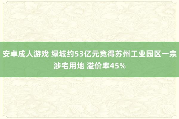 安卓成人游戏 绿城约53亿元竞得苏州工业园区一宗涉宅用地 溢价率45%