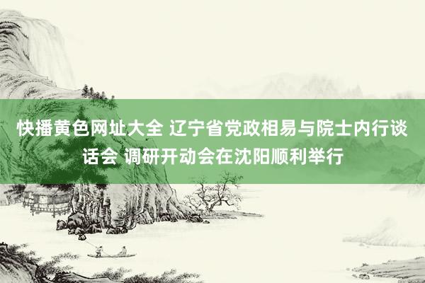 快播黄色网址大全 辽宁省党政相易与院士内行谈话会 调研开动会在沈阳顺利举行