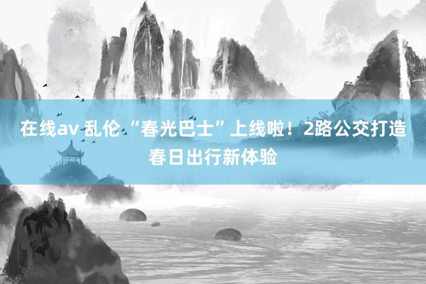 在线av 乱伦 “春光巴士”上线啦！2路公交打造春日出行新体验