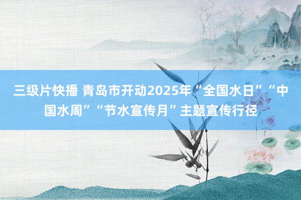 三级片快播 青岛市开动2025年“全国水日”“中国水周”“节水宣传月”主题宣传行径