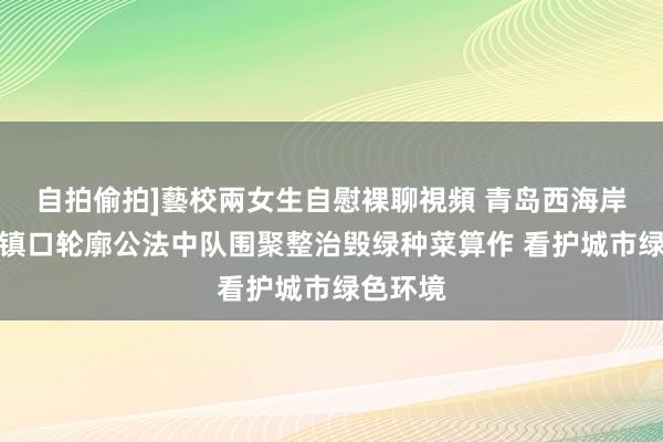 自拍偷拍]藝校兩女生自慰裸聊視頻 青岛西海岸新区古镇口轮廓公法中队围聚整治毁绿种菜算作 看护城市绿色环境