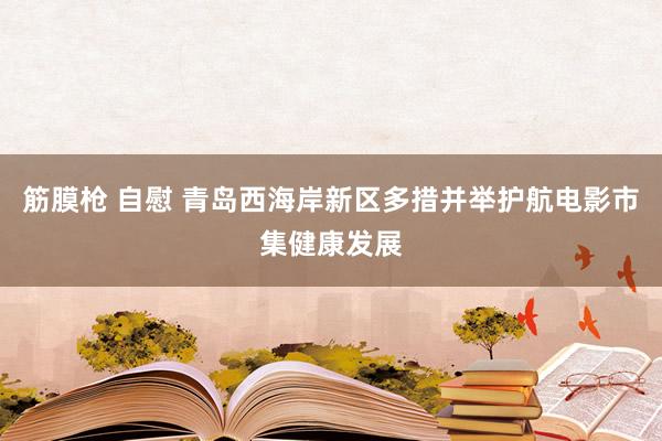筋膜枪 自慰 青岛西海岸新区多措并举护航电影市集健康发展
