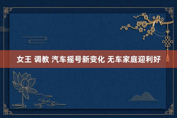 女王 调教 汽车摇号新变化 无车家庭迎利好
