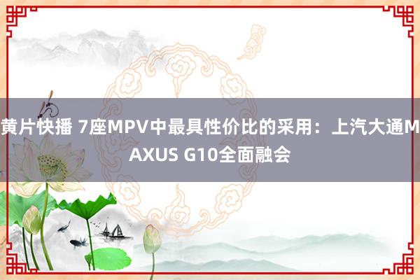 黄片快播 7座MPV中最具性价比的采用：上汽大通MAXUS G10全面融会