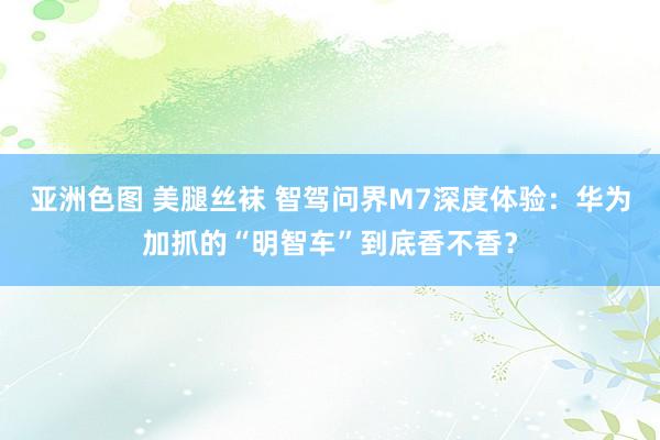 亚洲色图 美腿丝袜 智驾问界M7深度体验：华为加抓的“明智车”到底香不香？