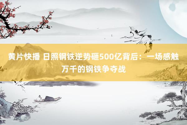 黄片快播 日照钢铁逆势砸500亿背后：一场感触万千的钢铁争夺战