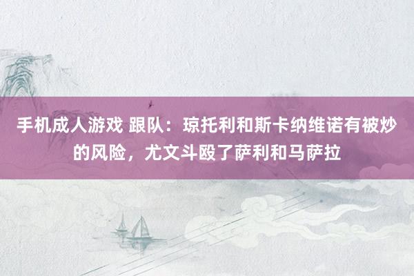 手机成人游戏 跟队：琼托利和斯卡纳维诺有被炒的风险，尤文斗殴了萨利和马萨拉