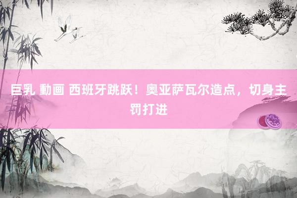 巨乳 動画 西班牙跳跃！奥亚萨瓦尔造点，切身主罚打进