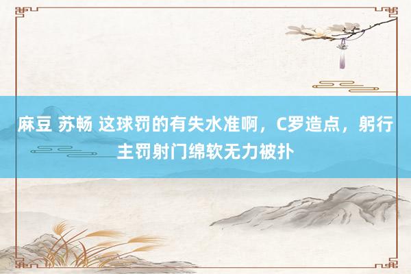 麻豆 苏畅 这球罚的有失水准啊，C罗造点，躬行主罚射门绵软无力被扑