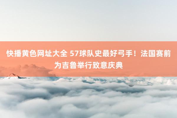 快播黄色网址大全 57球队史最好弓手！法国赛前为吉鲁举行致意庆典