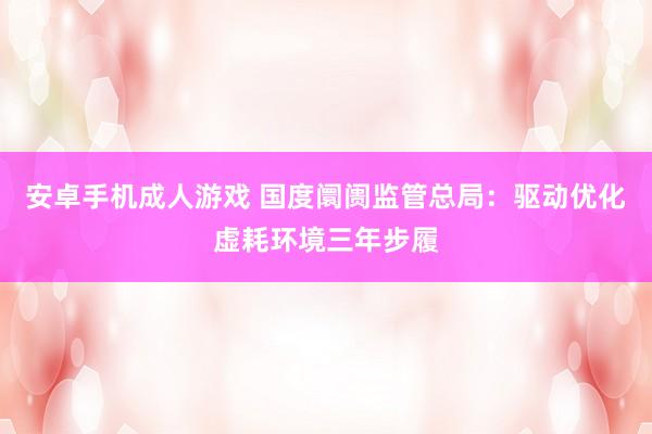 安卓手机成人游戏 国度阛阓监管总局：驱动优化虚耗环境三年步履