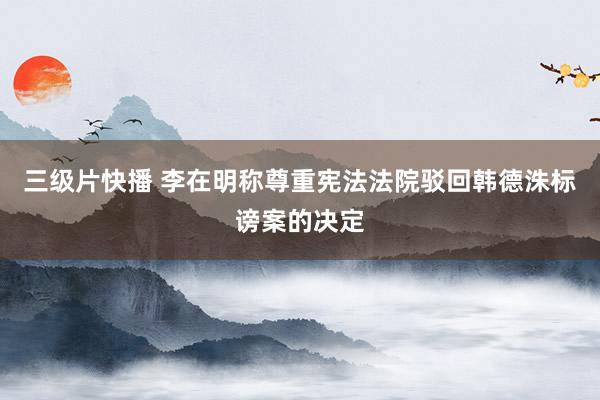 三级片快播 李在明称尊重宪法法院驳回韩德洙标谤案的决定