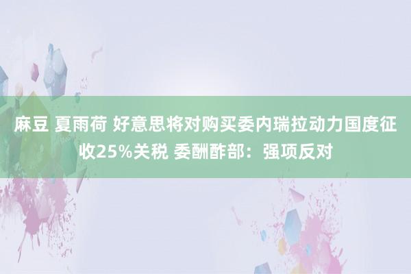 麻豆 夏雨荷 好意思将对购买委内瑞拉动力国度征收25%关税 委酬酢部：强项反对