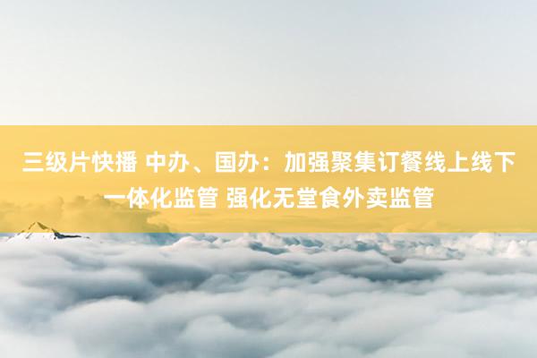 三级片快播 中办、国办：加强聚集订餐线上线下一体化监管 强化无堂食外卖监管