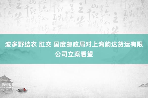 波多野结衣 肛交 国度邮政局对上海韵达货运有限公司立案看望