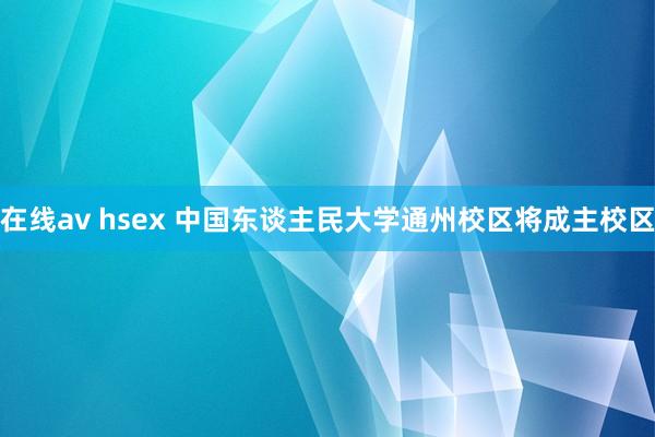 在线av hsex 中国东谈主民大学通州校区将成主校区