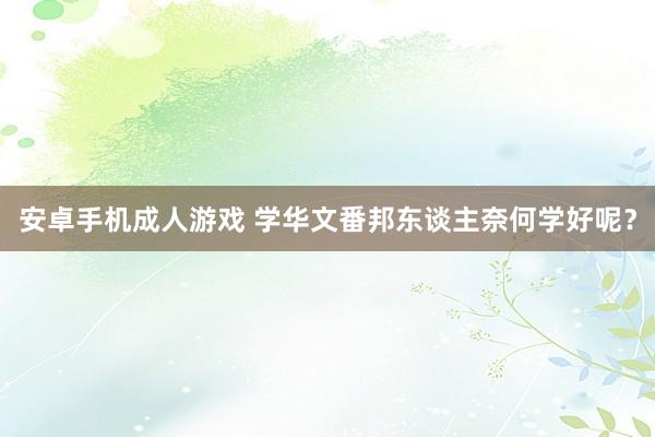安卓手机成人游戏 学华文番邦东谈主奈何学好呢？