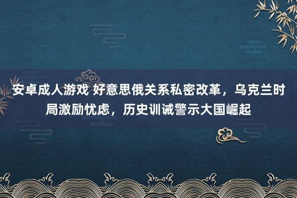 安卓成人游戏 好意思俄关系私密改革，乌克兰时局激励忧虑，历史训诫警示大国崛起