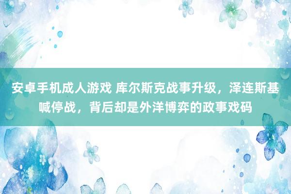 安卓手机成人游戏 库尔斯克战事升级，泽连斯基喊停战，背后却是外洋博弈的政事戏码
