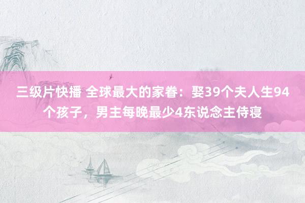 三级片快播 全球最大的家眷：娶39个夫人生94个孩子，男主每晚最少4东说念主侍寝