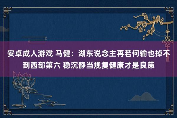 安卓成人游戏 马健：湖东说念主再若何输也掉不到西部第六 稳沉静当规复健康才是良策