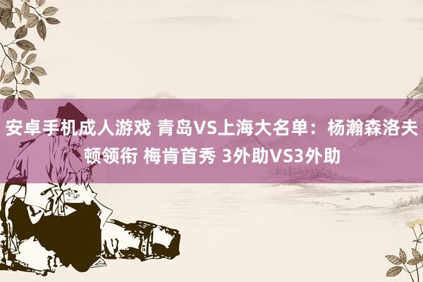安卓手机成人游戏 青岛VS上海大名单：杨瀚森洛夫顿领衔 梅肯首秀 3外助VS3外助