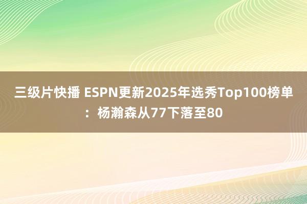 三级片快播 ESPN更新2025年选秀Top100榜单：杨瀚森从77下落至80