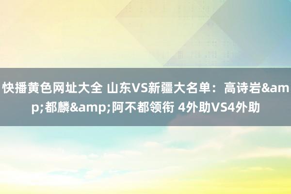 快播黄色网址大全 山东VS新疆大名单:高诗岩&都麟&阿不都领衔 4外助VS4外助