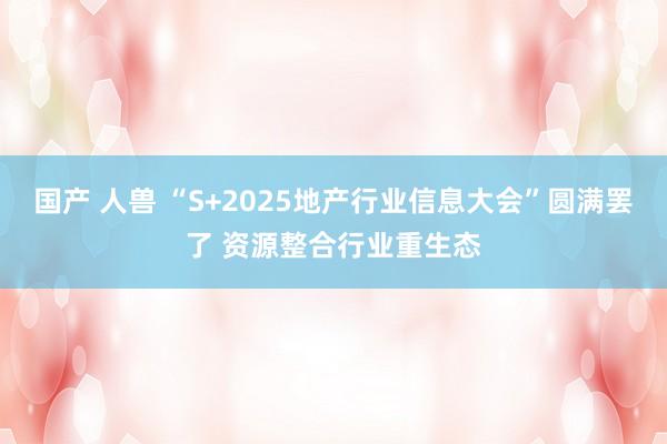 国产 人兽 “S+2025地产行业信息大会”圆满罢了 资源整合行业重生态