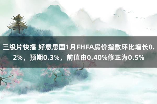 三级片快播 好意思国1月FHFA房价指数环比增长0.2%，预期0.3%，前值由0.40%修正为0.5%