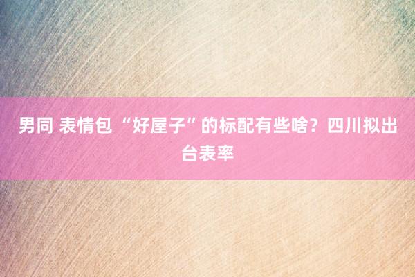 男同 表情包 “好屋子”的标配有些啥？四川拟出台表率