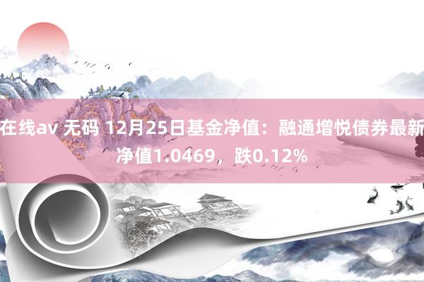 在线av 无码 12月25日基金净值：融通增悦债券最新净值1.0469，跌0.12%